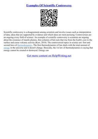 Examples Of Scientific Controversy
Scientific controversy is a disagreement among scientists and involve issues such as interpretation
of data, ideas that are supported by evidence and which ideas are most pursuing. Controversies are
an ongoing every field of science. An example of scientific controversy is scientists are arguing
about the existence of mantle plumes, thin columns of hot rock that rise from the Earth's core to the
surface and cause volcanic activity (Kerr, 2010). The controversial topics in science are: first and
second laws of thermodynamics. The first thermodynamics of law deals with the total amount of
energy in the universe and it doesn't change. Basically, the 1st law of thermodynamics is saying that
energy cannot be created or destroyed. Energy can
Get more content on HelpWriting.net
 