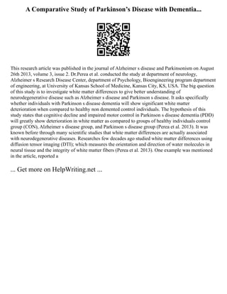 A Comparative Study of Parkinson’s Disease with Dementia...
This research article was published in the journal of Alzheimer s disease and Parkinsonism on August
26th 2013, volume 3, issue 2. Dr.Perea et al. conducted the study at department of neurology,
Alzheimer s Research Disease Center, department of Psychology, Bioengineering program department
of engineering, at University of Kansas School of Medicine, Kansas City, KS, USA. The big question
of this study is to investigate white matter differences to give better understanding of
neurodegenerative disease such as Alzheimer s disease and Parkinson s disease. It asks specifically
whether individuals with Parkinson s disease dementia will show significant white matter
deterioration when compared to healthy non demented control individuals. The hypothesis of this
study states that cognitive decline and impaired motor control in Parkinson s disease dementia (PDD)
will greatly show deterioration in white matter as compared to groups of healthy individuals control
group (CON), Alzheimer s disease group, and Parkinson s disease group (Perea et al. 2013). It was
known before through many scientific studies that white matter differences are actually associated
with neurodegenerative diseases. Researches few decades ago studied white matter differences using
diffusion tensor imaging (DTI); which measures the orientation and direction of water molecules in
neural tissue and the integrity of white matter fibers (Perea et al. 2013). One example was mentioned
in the article, reported a
... Get more on HelpWriting.net ...
 