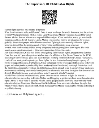 The Importance Of Child Labor Rights
Human rights activists who made a difference
What does it mean to make a difference? Does it mean to change the world forever or just for periods
of time? Whatever it means, Mother Jones, Cesar Chavez and Malala yousafzai changed the world
forever. Mother Jones s mission was to get child labor rights. Cesar s mission was to get sustainable
working conditions for all farmers. Lastly, Malala s mission has been to get education for women
globally. These three people had different methods of fighting for the necessity of human rights;
however, they all had the common goal of persevering until the rights were achieved.
Mother Jones worked hard and had a very unique method for getting child labor rights. She led a
march across a copious amount ... Show more content on Helpwriting.net ...
Just like Mother Jones, Cesar was ardent about getting farm workers rights, except for the fact that
Cesar had to wait 5 years longer than Mother Jones. In addition to this, Cesar Chavez led the UFW
union to get unprecedented gains that made farmer s working conditions better( Chavez Foundation).
Leader Cesar went great lengths to get these rights. He was determined enough to get a group of
people to support his cause. Furthermore, Cesar influenced people who supported his cause to boycott
grapes and other products produced by farm workers (Cesar Foundation). Although Cesar didn t tell
the people to commence boycotting, he still influenced them enough to do it anyway. Cesar s patience,
perseverance and being a role model to the public is what made him attain the rights that farm workers
desired. This leader is very inspirational and so is 15 year old Malala Yousafzai.
Malala Yousafzai uses social media and global speeches as her methods to fight for women s
educational rights. According to Kettler, Malala used blogging to get the word out about her education
rights. Afraid is not a word to describe Malala, she let people around the world know that she wants
educational rights. Moreover, Malala used her Nobel Peace Prize speech to talk about the right that
which everyone has to an education (Kettler). Young activist Malala receiving this reward and using it
as publicity is very
... Get more on HelpWriting.net ...
 