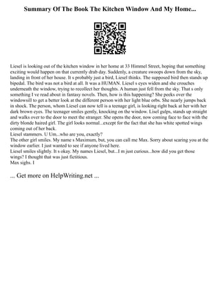 Summary Of The Book The Kitchen Window And My Home...
Liesel is looking out of the kitchen window in her home at 33 Himmel Street, hoping that something
exciting would happen on that currently drab day. Suddenly, a creature swoops down from the sky,
landing in front of her house. It s probably just a bird, Liesel thinks. The supposed bird then stands up
bipedal. The bird was not a bird at all. It was a HUMAN. Liesel s eyes widen and she crouches
underneath the window, trying to recollect her thoughts. A human just fell from the sky. That s only
something I ve read about in fantasy novels. Then, how is this happening? She peeks over the
windowsill to get a better look at the different person with her light blue orbs. She nearly jumps back
in shock. The person, whom Liesel can now tell is a teenage girl, is looking right back at her with her
dark brown eyes. The teenager smiles gently, knocking on the window. Lisel gulps, stands up straight
and walks over to the door to meet the stranger. She opens the door, now coming face to face with the
dirty blonde haired girl. The girl looks normal...except for the fact that she has white spotted wings
coming out of her back.
Liesel stammers. U Um...who are you, exactly?
The other girl smiles. My name s Maximum, but, you can call me Max. Sorry about scaring you at the
window earlier. I just wanted to see if anyone lived here.
Liesel smiles slightly. It s okay. My names Liesel, but...I m just curious...how did you get those
wings? I thought that was just fictitious.
Max sighs. I
... Get more on HelpWriting.net ...
 