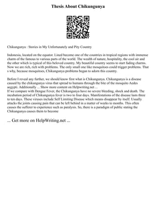 Thesis About Chikungunya
Chikungunya : Stories in My Unfortunately and Pity Country
Indonesia, located on the equator. Lined become one of the countries in tropical regions with immense
charm of the famous to various parts of the world. The wealth of nature, hospitality, the cool air and
the other which is typical of this beloved country. My beautiful country seems to start fading charms.
Now we are rich, rich with problems. The only small one like mosquitoes could trigger problems. That
s why, because mosquitoes, Chikungunya problems began to adorn this country.
Before I reveal any further, we should know first what is Chikungunya. Chikungunya is a disease
caused by the chikungunya virus that spread to humans through the bite of the mosquito Aedes
aegypti. Additionally ... Show more content on Helpwriting.net ...
If we compare with Dengue Fever, the Chikungunya have no severe bleeding, shock and death. The
incubation period of Chikungunya fever is two to four days. Manifestations of the disease lasts three
to ten days. These viruses include Self Limiting Disease which means disappear by itself. Usually
attacks the joints causing pain that can be left behind in a matter of weeks to months. This often
causes the sufferer to experience such as paralysis. So, there is a paradigm of public stating the
Chikungunya causes them to become
... Get more on HelpWriting.net ...
 