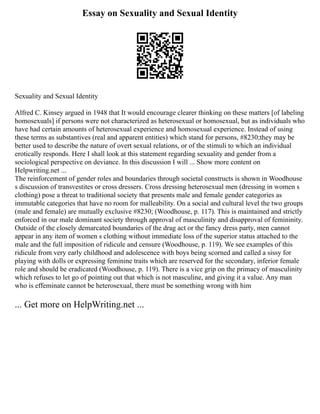 Essay on Sexuality and Sexual Identity
Sexuality and Sexual Identity
Alfred C. Kinsey argued in 1948 that It would encourage clearer thinking on these matters [of labeling
homosexuals] if persons were not characterized as heterosexual or homosexual, but as individuals who
have had certain amounts of heterosexual experience and homosexual experience. Instead of using
these terms as substantives (real and apparent entities) which stand for persons, #8230;they may be
better used to describe the nature of overt sexual relations, or of the stimuli to which an individual
erotically responds. Here I shall look at this statement regarding sexuality and gender from a
sociological perspective on deviance. In this discussion I will ... Show more content on
Helpwriting.net ...
The reinforcement of gender roles and boundaries through societal constructs is shown in Woodhouse
s discussion of transvestites or cross dressers. Cross dressing heterosexual men (dressing in women s
clothing) pose a threat to traditional society that presents male and female gender categories as
immutable categories that have no room for malleability. On a social and cultural level the two groups
(male and female) are mutually exclusive #8230; (Woodhouse, p. 117). This is maintained and strictly
enforced in our male dominant society through approval of masculinity and disapproval of femininity.
Outside of the closely demarcated boundaries of the drag act or the fancy dress party, men cannot
appear in any item of women s clothing without immediate loss of the superior status attached to the
male and the full imposition of ridicule and censure (Woodhouse, p. 119). We see examples of this
ridicule from very early childhood and adolescence with boys being scorned and called a sissy for
playing with dolls or expressing feminine traits which are reserved for the secondary, inferior female
role and should be eradicated (Woodhouse, p. 119). There is a vice grip on the primacy of masculinity
which refuses to let go of pointing out that which is not masculine, and giving it a value. Any man
who is effeminate cannot be heterosexual, there must be something wrong with him
... Get more on HelpWriting.net ...
 