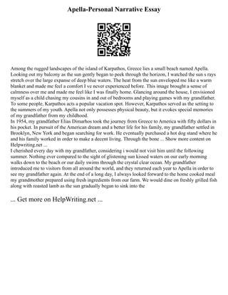 Apella-Personal Narrative Essay
Among the rugged landscapes of the island of Karpathos, Greece lies a small beach named Apella.
Looking out my balcony as the sun gently began to peek through the horizon, I watched the sun s rays
stretch over the large expanse of deep blue waters. The heat from the sun enveloped me like a warm
blanket and made me feel a comfort I ve never experienced before. This image brought a sense of
calmness over me and made me feel like I was finally home. Glancing around the house, I envisioned
myself as a child chasing my cousins in and out of bedrooms and playing games with my grandfather.
To some people, Karpathos acts a popular vacation spot. However, Karpathos served as the setting to
the summers of my youth. Apella not only possesses physical beauty, but it evokes special memories
of my grandfather from my childhood.
In 1954, my grandfather Elias Dimarhos took the journey from Greece to America with fifty dollars in
his pocket. In pursuit of the American dream and a better life for his family, my grandfather settled in
Brooklyn, New York and began searching for work. He eventually purchased a hot dog stand where he
and his family worked in order to make a decent living. Through the bone ... Show more content on
Helpwriting.net ...
I cherished every day with my grandfather, considering i would not visit him until the following
summer. Nothing ever compared to the sight of glistening sun kissed waters on our early morning
walks down to the beach or our daily swims through the crystal clear ocean. My grandfather
introduced me to visitors from all around the world, and they returned each year to Apella in order to
see my grandfather again. At the end of a long day, I always looked forward to the home cooked meal
my grandmother prepared using fresh ingredients from our farm. We would dine on freshly grilled fish
along with roasted lamb as the sun gradually began to sink into the
... Get more on HelpWriting.net ...
 