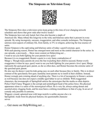 The Simpsons on Television Essay
The Simpsons How does a television series keep going in this time of ever changing network
schedules and shows that grow stale after twelve weeks?
The Simpsons have not only lasted, but it has also become a staple of
American life. Many tribute this longevity to the witty and hilarious satire that is present in every
episode. By using incongruity, sarcasm, exaggeration, and other comedic techniques, The Simpsons
satirizes most aspects of ordinary life, from family, to TV, to religion, achieving the true essence of
satire.
Homer Simpson is the captivating and hilarious satire of today s quot;Everyman. quot;
With each passing season, Homer has emerged more and more as the central character in the series. In
one episode, a previously ... Show more content on Helpwriting.net ...
I want to see you both fighting for your parents love quot;!
Because it is so exaggerated, Homer s quote is a very funny contradiction of
Marge s. Though many parents do cross the line in pushing their child to succeed, Homer overly
exaggerates it when he says, quot;I want to see you both fighting for your parent s love! quot; Marge
represents the quot;good quot; parent, as she so often does, and Homer becomes the extreme satire of
the quot;bad quot; parent.
He also says he doesn t want his kids going easy on each other because they re family. This is in direct
contrast of the quot;family first quot; mentality most parents try to instill in their children. Instead,
Homer wrongly puts winning ahead of anything else. There is a lot of incongruity in Homer s actions
as well because one does not expect a middle aged father to act so childish. With exaggerated
characters, the townspeople of Springfield satirize the stereotypes that the media so often depicts.
Police Chief Clancy Wiggum is the corrupt and unintelligent head of the police force. His physical
appearance alone is a satire of the stereotypical officer. He is very fat, always eating donuts and
assorted artery clogging foods, and his nose bares a striking resemblance to that of a pig. In an act of
comedy only possible in cartoons,
Wiggum s round, upturned nose with large nostrils is unlike anyone else s in
Springfield. Aside from his physical features, his questionable character
serves
... Get more on HelpWriting.net ...
 