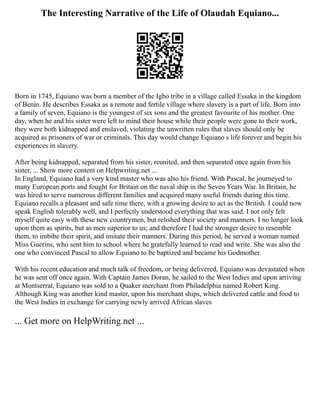 The Interesting Narrative of the Life of Olaudah Equiano...
Born in 1745, Equiano was born a member of the Igbo tribe in a village called Essaka in the kingdom
of Benin. He describes Essaka as a remote and fertile village where slavery is a part of life. Born into
a family of seven, Equiano is the youngest of six sons and the greatest favourite of his mother. One
day, when he and his sister were left to mind their house while their people were gone to their work,
they were both kidnapped and enslaved, violating the unwritten rules that slaves should only be
acquired as prisoners of war or criminals. This day would change Equiano s life forever and begin his
experiences in slavery.
After being kidnapped, separated from his sister, reunited, and then separated once again from his
sister, ... Show more content on Helpwriting.net ...
In England, Equiano had a very kind master who was also his friend. With Pascal, he journeyed to
many European ports and fought for Britain on the naval ship in the Seven Years War. In Britain, he
was hired to serve numerous different families and acquired many useful friends during this time.
Equiano recalls a pleasant and safe time there, with a growing desire to act as the British. I could now
speak English tolerably well, and I perfectly understood everything that was said. I not only felt
myself quite easy with these new countrymen, but relished their society and manners. I no longer look
upon them as spirits, but as men superior to us; and therefore I had the stronger desire to resemble
them, to imbibe their spirit, and imitate their manners. During this period, he served a woman named
Miss Guerins, who sent him to school where he gratefully learned to read and write. She was also the
one who convinced Pascal to allow Equiano to be baptized and became his Godmother.
With his recent education and much talk of freedom, or being delivered, Equiano was devastated when
he was sent off once again. With Captain James Doran, he sailed to the West Indies and upon arriving
at Montserrat, Equiano was sold to a Quaker merchant from Philadelphia named Robert King.
Although King was another kind master, upon his merchant ships, which delivered cattle and food to
the West Indies in exchange for carrying newly arrived African slaves
... Get more on HelpWriting.net ...
 