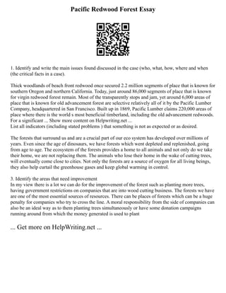 Pacific Redwood Forest Essay
1. Identify and write the main issues found discussed in the case (who, what, how, where and when
(the critical facts in a case).
Thick woodlands of beach front redwood once secured 2.2 million segments of place that is known for
southern Oregon and northern California. Today, just around 86,000 segments of place that is known
for virgin redwood forest remain. Most of the transparently stops and jam, yet around 6,000 areas of
place that is known for old advancement forest are selective relatively all of it by the Pacific Lumber
Company, headquartered in San Francisco. Built up in 1869, Pacific Lumber claims 220,000 areas of
place where there is the world s most beneficial timberland, including the old advancement redwoods.
For a significant ... Show more content on Helpwriting.net ...
List all indicators (including stated problems ) that something is not as expected or as desired.
The forests that surround us and are a crucial part of our eco system has developed over millions of
years. Even since the age of dinosaurs, we have forests which went depleted and replenished, going
from age to age. The ecosystem of the forests provides a home to all animals and not only do we take
their home, we are not replacing them. The animals who lose their home in the wake of cutting trees,
will eventually come close to cities. Not only the forests are a source of oxygen for all living beings,
they also help curtail the greenhouse gases and keep global warming in control.
3. Identify the areas that need improvement
In my view there is a lot we can do for the improvement of the forest such as planting more trees,
having government restrictions on companies that are into wood cutting business. The forests we have
are one of the most essential sources of resources. There can be places of forests which can be a huge
penalty for companies who try to cross the line. A moral responsibility from the side of companies can
also be an ideal way as to them planting trees simultaneously or have some donation campaigns
running around from which the money generated is used to plant
... Get more on HelpWriting.net ...
 