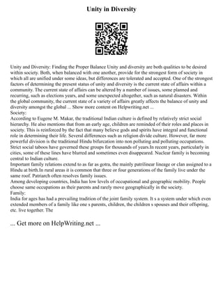 Unity in Diversity
Unity and Diversity: Finding the Proper Balance Unity and diversity are both qualities to be desired
within society. Both, when balanced with one another, provide for the strongest form of society in
which all are unified under some ideas, but differences are tolerated and accepted. One of the strongest
factors of determining the present status of unity and diversity is the current state of affairs within a
community. The current state of affairs can be altered by a number of issues, some planned and
recurring, such as elections years, and some unexpected altogether, such as natural disasters. Within
the global community, the current state of a variety of affairs greatly affects the balance of unity and
diversity amongst the global ... Show more content on Helpwriting.net ...
Society:
According to Eugene M. Makar, the traditional Indian culture is defined by relatively strict social
hierarchy. He also mentions that from an early age, children are reminded of their roles and places in
society. This is reinforced by the fact that many believe gods and spirits have integral and functional
role in determining their life. Several differences such as religion divide culture. However, far more
powerful division is the traditional Hindu bifurcation into non polluting and polluting occupations.
Strict social taboos have governed these groups for thousands of years.In recent years, particularly in
cities, some of these lines have blurred and sometimes even disappeared. Nuclear family is becoming
central to Indian culture.
Important family relations extend to as far as gotra, the mainly patrilinear lineage or clan assigned to a
Hindu at birth.In rural areas it is common that three or four generations of the family live under the
same roof. Patriarch often resolves family issues.
Among developing countries, India has low levels of occupational and geographic mobility. People
choose same occupations as their parents and rarely move geographically in the society.
Family:
India for ages has had a prevailing tradition of the joint family system. It s a system under which even
extended members of a family like one s parents, children, the children s spouses and their offspring,
etc. live together. The
... Get more on HelpWriting.net ...
 