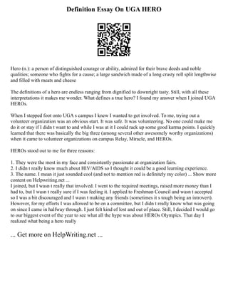 Definition Essay On UGA HERO
Hero (n.): a person of distinguished courage or ability, admired for their brave deeds and noble
qualities; someone who fights for a cause; a large sandwich made of a long crusty roll split lengthwise
and filled with meats and cheese
The definitions of a hero are endless ranging from dignified to downright tasty. Still, with all these
interpretations it makes me wonder. What defines a true hero? I found my answer when I joined UGA
HEROs.
When I stepped foot onto UGA s campus I knew I wanted to get involved. To me, trying out a
volunteer organization was an obvious start. It was safe. It was volunteering. No one could make me
do it or stay if I didn t want to and while I was at it I could rack up some good karma points. I quickly
learned that there was basically the big three (among several other awesomely worthy organizations)
when it came to volunteer organizations on campus Relay, Miracle, and HEROs.
HEROs stood out to me for three reasons:
1. They were the most in my face and consistently passionate at organization fairs.
2. I didn t really know much about HIV/AIDS so I thought it could be a good learning experience.
3. The name. I mean it just sounded cool (and not to mention red is definitely my color) ... Show more
content on Helpwriting.net ...
I joined, but I wasn t really that involved. I went to the required meetings, raised more money than I
had to, but I wasn t really sure if I was feeling it. I applied to Freshman Council and wasn t accepted
so I was a bit discouraged and I wasn t making any friends (sometimes it s tough being an introvert).
However, for my efforts I was allowed to be on a committee, but I didn t really know what was going
on since I came in halfway through. I just felt kind of lost and out of place. Still, I decided I would go
to our biggest event of the year to see what all the hype was about HEROs Olympics. That day I
realized what being a hero really
... Get more on HelpWriting.net ...
 