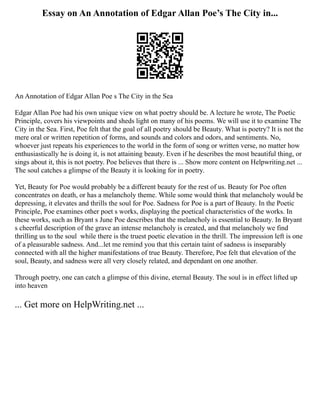 Essay on An Annotation of Edgar Allan Poe’s The City in...
An Annotation of Edgar Allan Poe s The City in the Sea
Edgar Allan Poe had his own unique view on what poetry should be. A lecture he wrote, The Poetic
Principle, covers his viewpoints and sheds light on many of his poems. We will use it to examine The
City in the Sea. First, Poe felt that the goal of all poetry should be Beauty. What is poetry? It is not the
mere oral or written repetition of forms, and sounds and colors and odors, and sentiments. No,
whoever just repeats his experiences to the world in the form of song or written verse, no matter how
enthusiastically he is doing it, is not attaining beauty. Even if he describes the most beautiful thing, or
sings about it, this is not poetry. Poe believes that there is ... Show more content on Helpwriting.net ...
The soul catches a glimpse of the Beauty it is looking for in poetry.
Yet, Beauty for Poe would probably be a different beauty for the rest of us. Beauty for Poe often
concentrates on death, or has a melancholy theme. While some would think that melancholy would be
depressing, it elevates and thrills the soul for Poe. Sadness for Poe is a part of Beauty. In the Poetic
Principle, Poe examines other poet s works, displaying the poetical characteristics of the works. In
these works, such as Bryant s June Poe describes that the melancholy is essential to Beauty. In Bryant
s cheerful description of the grave an intense melancholy is created, and that melancholy we find
thrilling us to the soul ­while there is the truest poetic elevation in the thrill. The impression left is one
of a pleasurable sadness. And...let me remind you that this certain taint of sadness is inseparably
connected with all the higher manifestations of true Beauty. Therefore, Poe felt that elevation of the
soul, Beauty, and sadness were all very closely related, and dependant on one another.
Through poetry, one can catch a glimpse of this divine, eternal Beauty. The soul is in effect lifted up
into heaven
... Get more on HelpWriting.net ...
 