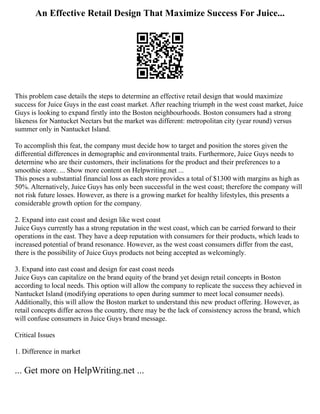 An Effective Retail Design That Maximize Success For Juice...
This problem case details the steps to determine an effective retail design that would maximize
success for Juice Guys in the east coast market. After reaching triumph in the west coast market, Juice
Guys is looking to expand firstly into the Boston neighbourhoods. Boston consumers had a strong
likeness for Nantucket Nectars but the market was different: metropolitan city (year round) versus
summer only in Nantucket Island.
To accomplish this feat, the company must decide how to target and position the stores given the
differential differences in demographic and environmental traits. Furthermore, Juice Guys needs to
determine who are their customers, their inclinations for the product and their preferences to a
smoothie store. ... Show more content on Helpwriting.net ...
This poses a substantial financial loss as each store provides a total of $1300 with margins as high as
50%. Alternatively, Juice Guys has only been successful in the west coast; therefore the company will
not risk future losses. However, as there is a growing market for healthy lifestyles, this presents a
considerable growth option for the company.
2. Expand into east coast and design like west coast
Juice Guys currently has a strong reputation in the west coast, which can be carried forward to their
operations in the east. They have a deep reputation with consumers for their products, which leads to
increased potential of brand resonance. However, as the west coast consumers differ from the east,
there is the possibility of Juice Guys products not being accepted as welcomingly.
3. Expand into east coast and design for east coast needs
Juice Guys can capitalize on the brand equity of the brand yet design retail concepts in Boston
according to local needs. This option will allow the company to replicate the success they achieved in
Nantucket Island (modifying operations to open during summer to meet local consumer needs).
Additionally, this will allow the Boston market to understand this new product offering. However, as
retail concepts differ across the country, there may be the lack of consistency across the brand, which
will confuse consumers in Juice Guys brand message.
Critical Issues
1. Difference in market
... Get more on HelpWriting.net ...
 