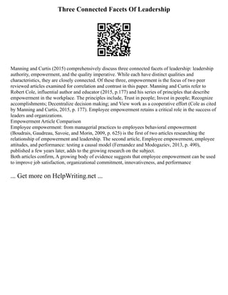 Three Connected Facets Of Leadership
Manning and Curtis (2015) comprehensively discuss three connected facets of leadership: leadership
authority, empowerment, and the quality imperative. While each have distinct qualities and
characteristics, they are closely connected. Of these three, empowerment is the focus of two peer
reviewed articles examined for correlation and contrast in this paper. Manning and Curtis refer to
Robert Cole, influential author and educator (2015, p.177) and his series of principles that describe
empowerment in the workplace. The principles include, Trust in people; Invest in people; Recognize
accomplishments; Decentralize decision making; and View work as a cooperative effort (Cole as cited
by Manning and Curtis, 2015, p. 177). Employee empowerment retains a critical role in the success of
leaders and organizations.
Empowerment Article Comparison
Employee empowerment: from managerial practices to employees behavioral empowerment
(Boudrais, Gaudreau, Savoie, and Morin, 2009, p. 625) is the first of two articles researching the
relationship of empowerment and leadership. The second article, Employee empowerment, employee
attitudes, and performance: testing a causal model (Fernandez and Modogaziev, 2013, p. 490),
published a few years later, adds to the growing research on the subject.
Both articles confirm, A growing body of evidence suggests that employee empowerment can be used
to improve job satisfaction, organizational commitment, innovativeness, and performance
... Get more on HelpWriting.net ...
 