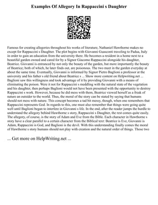 Examples Of Allegory In Rappaccini s Daughter
Famous for creating allegories throughout his works of literature, Nathaniel Hawthorne makes no
except for Rappaccini s Daughter. The plot begins with Giovanni Guasconti traveling to Padua, Italy
in order to gain an education from the university there. He becomes a resident in a home next to a
beautiful garden owned and cared for by a Signor Giacomo Rappaccini alongside his daughter,
Beatrice. Giovanni is entranced by not only the beauty of the garden, but more importantly the beauty
of Beatrice; both of which, he later finds out, are poisonous. The two meet in the garden everyday at
about the same time. Eventually, Giovanni is informed by Signor Pietro Baglioni a professor at the
university and his father s old friend about Beatrice s ... Show more content on Helpwriting.net ...
Baglioni saw this willingness and took advantage of it by providing Giovanni with a means of
eliminating the poison. Were it not for Rappaccini s meddling with the natural state of the vegetation
and his daughter, then perhaps Baglioni would not have been presented with the opportunity to destroy
Rappaccini s work. However, because he did mess with them, Beatrice viewed herself as a freak of
nature an outsider to the world. Thus, the moral of the story can be stated by saying that humans
should not mess with nature. This concept becomes a tad bit messy, though, when one remembers that
Rappaccini represents God. In regards to this, one must also remember that things were going quite
well until Baglioni began to interfere in Giovanni s life. In the end, after the reader jumps the hurdle to
understand the allegory behind Hawthorne s story, Rappaccini s Daughter, the rest comes quite easily.
The allegory, of course, is the story of Adam and Eve from the Bible. Each character in Hawthorne s
story have a clear parallel to a certain character from the Biblical text: Beatrice is Eve, Giovanni is
Adam, Rappaccini is God, and Baglioni is the devil. With this understanding finally comes the moral
of Hawthorne s story humans should not play with creation and the natural order of things. Those two
... Get more on HelpWriting.net ...
 