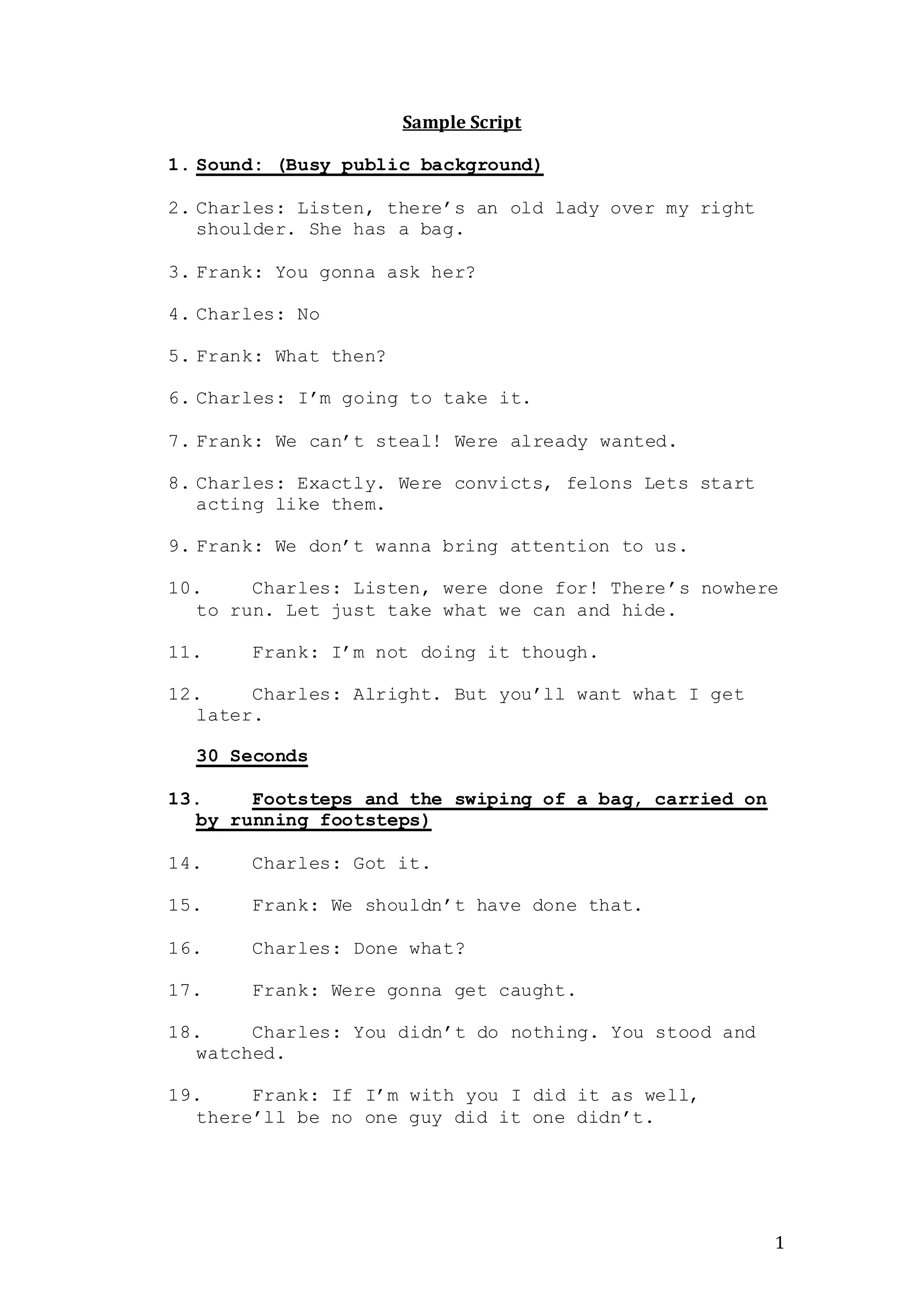 1
Sample Script
1. Sound: (Busy public background)
2. Charles: Listen, there’s an old lady over my right
shoulder. She has a bag.
3. Frank: You gonna ask her?
4. Charles: No
5. Frank: What then?
6. Charles: I’m going to take it.
7. Frank: We can’t steal! Were already wanted.
8. Charles: Exactly. Were convicts, felons Lets start
acting like them.
9. Frank: We don’t wanna bring attention to us.
10. Charles: Listen, were done for! There’s nowhere
to run. Let just take what we can and hide.
11. Frank: I’m not doing it though.
12. Charles: Alright. But you’ll want what I get
later.
30 Seconds
13. Footsteps and the swiping of a bag, carried on
by running footsteps)
14. Charles: Got it.
15. Frank: We shouldn’t have done that.
16. Charles: Done what?
17. Frank: Were gonna get caught.
18. Charles: You didn’t do nothing. You stood and
watched.
19. Frank: If I’m with you I did it as well,
there’ll be no one guy did it one didn’t.
 