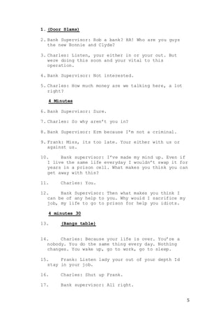 5
1. (Door Slams)
2. Bank Supervisor: Rob a bank? HA! Who are you guys
the new Bonnie and Clyde?
3. Charles: Listen, your either in or your out. But
were doing this soon and your vital to this
operation.
4. Bank Supervisor: Not interested.
5. Charles: How much money are we talking here, a lot
right?
4 Minutes
6. Bank Supervisor: Sure.
7. Charles: So why aren’t you in?
8. Bank Supervisor: Erm because I’m not a criminal.
9. Frank: Miss, its too late. Your either with us or
against us.
10. Bank supervisor: I’ve made my mind up. Even if
I live the same life everyday I wouldn’t swap it for
years in a prison cell. What makes you think you can
get away with this?
11. Charles: You.
12. Bank Supervisor: Then what makes you think I
can be of any help to you. Why would I sacrifice my
job, my life to go to prison for help you idiots.
4 minutes 30
13. (Bangs table)
14. Charles: Because your life is over. You’re a
nobody. You do the same thing every day. Nothing
changes. You wake up, go to work, go to sleep.
15. Frank: Listen lady your out of your depth Id
stay in your job.
16. Charles: Shut up Frank.
17. Bank supervisor: All right.
 