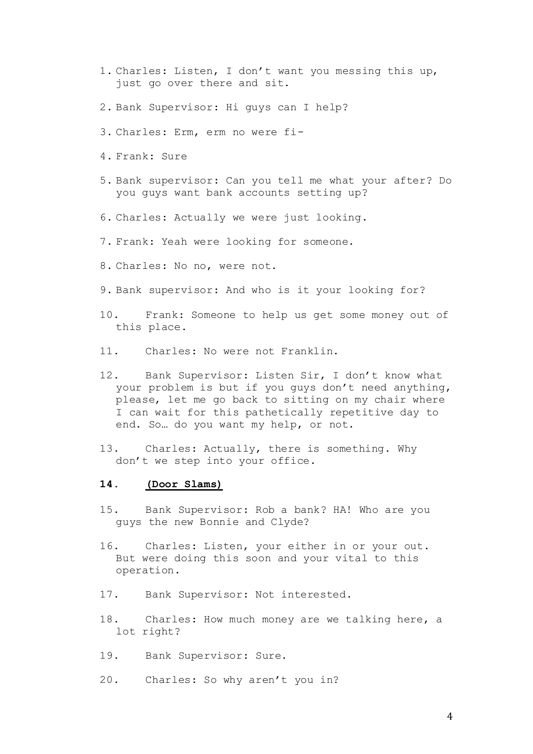 4
1. Charles: Listen, I don’t want you messing this up,
just go over there and sit.
2. Bank Supervisor: Hi guys can I help?
3. Charles: Erm, erm no were fi-
4. Frank: Sure
5. Bank supervisor: Can you tell me what your after? Do
you guys want bank accounts setting up?
6. Charles: Actually we were just looking.
7. Frank: Yeah were looking for someone.
8. Charles: No no, were not.
9. Bank supervisor: And who is it your looking for?
10. Frank: Someone to help us get some money out of
this place.
11. Charles: No were not Franklin.
12. Bank Supervisor: Listen Sir, I don’t know what
your problem is but if you guys don’t need anything,
please, let me go back to sitting on my chair where
I can wait for this pathetically repetitive day to
end. So… do you want my help, or not.
13. Charles: Actually, there is something. Why
don’t we step into your office.
14. (Door Slams)
15. Bank Supervisor: Rob a bank? HA! Who are you
guys the new Bonnie and Clyde?
16. Charles: Listen, your either in or your out.
But were doing this soon and your vital to this
operation.
17. Bank Supervisor: Not interested.
18. Charles: How much money are we talking here, a
lot right?
19. Bank Supervisor: Sure.
20. Charles: So why aren’t you in?
 
