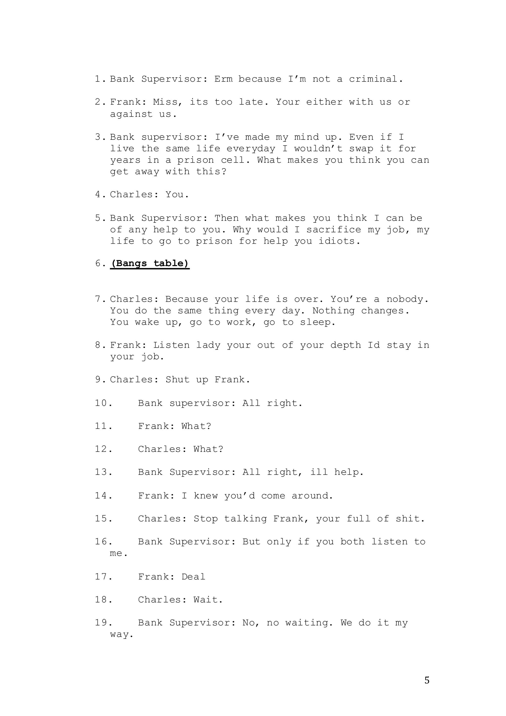 5
1. Bank Supervisor: Erm because I’m not a criminal.
2. Frank: Miss, its too late. Your either with us or
against us.
3. Bank supervisor: I’ve made my mind up. Even if I
live the same life everyday I wouldn’t swap it for
years in a prison cell. What makes you think you can
get away with this?
4. Charles: You.
5. Bank Supervisor: Then what makes you think I can be
of any help to you. Why would I sacrifice my job, my
life to go to prison for help you idiots.
6. (Bangs table)
7. Charles: Because your life is over. You’re a nobody.
You do the same thing every day. Nothing changes.
You wake up, go to work, go to sleep.
8. Frank: Listen lady your out of your depth Id stay in
your job.
9. Charles: Shut up Frank.
10. Bank supervisor: All right.
11. Frank: What?
12. Charles: What?
13. Bank Supervisor: All right, ill help.
14. Frank: I knew you’d come around.
15. Charles: Stop talking Frank, your full of shit.
16. Bank Supervisor: But only if you both listen to
me.
17. Frank: Deal
18. Charles: Wait.
19. Bank Supervisor: No, no waiting. We do it my
way.
 