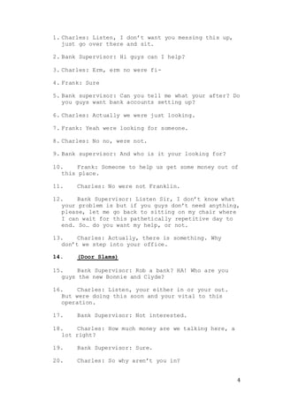 4
1. Charles: Listen, I don’t want you messing this up,
just go over there and sit.
2. Bank Supervisor: Hi guys can I help?
3. Charles: Erm, erm no were fi-
4. Frank: Sure
5. Bank supervisor: Can you tell me what your after? Do
you guys want bank accounts setting up?
6. Charles: Actually we were just looking.
7. Frank: Yeah were looking for someone.
8. Charles: No no, were not.
9. Bank supervisor: And who is it your looking for?
10. Frank: Someone to help us get some money out of
this place.
11. Charles: No were not Franklin.
12. Bank Supervisor: Listen Sir, I don’t know what
your problem is but if you guys don’t need anything,
please, let me go back to sitting on my chair where
I can wait for this pathetically repetitive day to
end. So… do you want my help, or not.
13. Charles: Actually, there is something. Why
don’t we step into your office.
14. (Door Slams)
15. Bank Supervisor: Rob a bank? HA! Who are you
guys the new Bonnie and Clyde?
16. Charles: Listen, your either in or your out.
But were doing this soon and your vital to this
operation.
17. Bank Supervisor: Not interested.
18. Charles: How much money are we talking here, a
lot right?
19. Bank Supervisor: Sure.
20. Charles: So why aren’t you in?
 