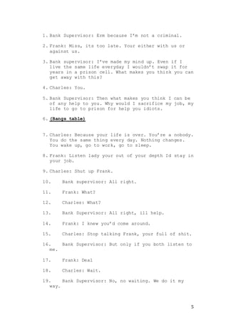 5
1. Bank Supervisor: Erm because I’m not a criminal.
2. Frank: Miss, its too late. Your either with us or
against us.
3. Bank supervisor: I’ve made my mind up. Even if I
live the same life everyday I wouldn’t swap it for
years in a prison cell. What makes you think you can
get away with this?
4. Charles: You.
5. Bank Supervisor: Then what makes you think I can be
of any help to you. Why would I sacrifice my job, my
life to go to prison for help you idiots.
6. (Bangs table)
7. Charles: Because your life is over. You’re a nobody.
You do the same thing every day. Nothing changes.
You wake up, go to work, go to sleep.
8. Frank: Listen lady your out of your depth Id stay in
your job.
9. Charles: Shut up Frank.
10. Bank supervisor: All right.
11. Frank: What?
12. Charles: What?
13. Bank Supervisor: All right, ill help.
14. Frank: I knew you’d come around.
15. Charles: Stop talking Frank, your full of shit.
16. Bank Supervisor: But only if you both listen to
me.
17. Frank: Deal
18. Charles: Wait.
19. Bank Supervisor: No, no waiting. We do it my
way.
 