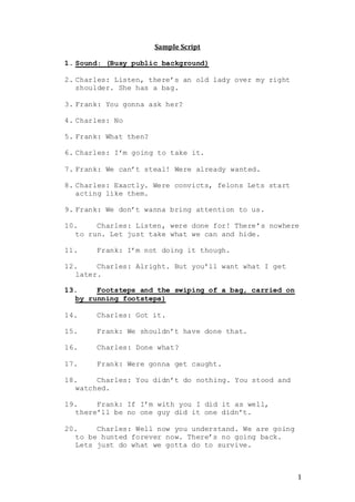 1
Sample Script
1. Sound: (Busy public background)
2. Charles: Listen, there’s an old lady over my right
shoulder. She has a bag.
3. Frank: You gonna ask her?
4. Charles: No
5. Frank: What then?
6. Charles: I’m going to take it.
7. Frank: We can’t steal! Were already wanted.
8. Charles: Exactly. Were convicts, felons Lets start
acting like them.
9. Frank: We don’t wanna bring attention to us.
10. Charles: Listen, were done for! There’s nowhere
to run. Let just take what we can and hide.
11. Frank: I’m not doing it though.
12. Charles: Alright. But you’ll want what I get
later.
13. Footsteps and the swiping of a bag, carried on
by running footsteps)
14. Charles: Got it.
15. Frank: We shouldn’t have done that.
16. Charles: Done what?
17. Frank: Were gonna get caught.
18. Charles: You didn’t do nothing. You stood and
watched.
19. Frank: If I’m with you I did it as well,
there’ll be no one guy did it one didn’t.
20. Charles: Well now you understand. We are going
to be hunted forever now. There’s no going back.
Lets just do what we gotta do to survive.
 