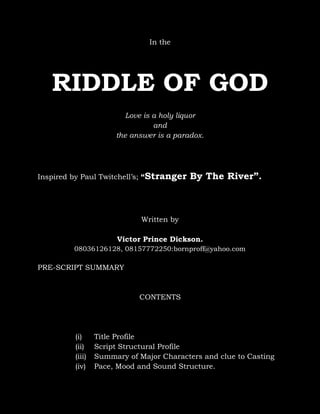 In the

RIDDLE OF GOD
Love is a holy liquor
and
the answer is a paradox.

Inspired by Paul Twitchell’s; “Stranger

By The River”.

Written by
Victor Prince Dickson.
08036126128, 08157772250:bornproff@yahoo.com

PRE-SCRIPT SUMMARY

CONTENTS

(i)
(ii)
(iii)
(iv)

Title Profile
Script Structural Profile
Summary of Major Characters and clue to Casting
Pace, Mood and Sound Structure.

 