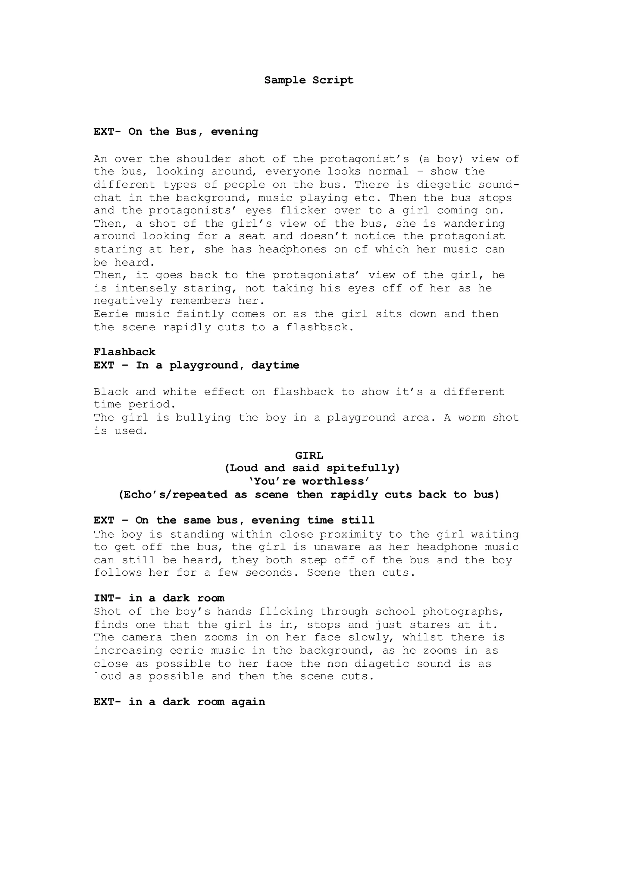Sample Script
EXT- On the Bus, evening
An over the shoulder shot of the protagonist’s (a boy) view of
the bus, looking around, everyone looks normal – show the
different types of people on the bus. There is diegetic sound-
chat in the background, music playing etc. Then the bus stops
and the protagonists’ eyes flicker over to a girl coming on.
Then, a shot of the girl’s view of the bus, she is wandering
around looking for a seat and doesn’t notice the protagonist
staring at her, she has headphones on of which her music can
be heard.
Then, it goes back to the protagonists’ view of the girl, he
is intensely staring, not taking his eyes off of her as he
negatively remembers her.
Eerie music faintly comes on as the girl sits down and then
the scene rapidly cuts to a flashback.
Flashback
EXT – In a playground, daytime
Black and white effect on flashback to show it’s a different
time period.
The girl is bullying the boy in a playground area. A worm eye
view shot is used.
GIRL
(Loud and said spitefully)
‘You’re worthless’
(Echo’s/repeated as scene then rapidly cuts back to bus)
EXT – On the same bus, evening time still
The boy is standing within close proximity to the girl waiting
to get off the bus, the girl is unaware as her headphone music
can still be heard, they both step off of the bus and the boy
follows her for a few seconds. Scene then cuts.
INT- in a dark room
Shot of the boy’s hands flicking through school photographs,
finds one that the girl is in, stops and just stares at it.
The camera then zooms in on her face slowly, whilst there is
increasing eerie music in the background, as he zooms in as
close as possible to her face the non-diegetic sound is as
loud as possible and then the scene cuts.
INT- in a dark room again
GIRL
SCREAMS
Puddle of blood dripping can be seen, fast paced shots of
weapons; guns, knifes, ropes, with shots of eyes, shaking
hands with fast paced music supporting the shots.
INT- in a dark room
 