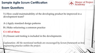 Sample Agile Scrum Certification
Exam Questions
5-) How could maintainability of the developing product be improved in a
development team?
A-) Apply standard design patterns
B-) Make refactoring a common practice
C-) All of these
D-) Ensure unit testing is included in the developments
Explanation: All the mentioned methods are encouraged by Scrum framework as best
engineering practice within the project.
 