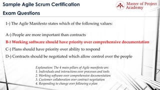 Sample Agile Scrum Certification
Exam Questions
1-) The Agile Manifesto states which of the following values:
A-) People are more important than contracts
B-) Working software should have priority over comprehensive documentation
C-) Plans should have priority over ability to respond
D-) Contracts should be negotiated which allow control over the people
Explanation: The 4 main pillars of Agile manifesto are:
1. Individuals and interactions over processes and tools
2. Working software over comprehensive documentation
3. Customer collaboration over contract negotiation
4. Responding to change over following a plan
 