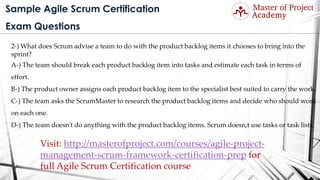 Sample Agile Scrum Certification
Exam Questions
2-) What does Scrum advise a team to do with the product backlog items it chooses to bring into the
sprint?
A-) The team should break each product backlog item into tasks and estimate each task in terms of
effort.
B-) The product owner assigns each product backlog item to the specialist best suited to carry the work.
C-) The team asks the ScrumMaster to research the product backlog items and decide who should work
on each one.
D-) The team doesn't do anything with the product backlog items. Scrum doesn,t use tasks or task lists.
Visit: http://masterofproject.com/courses/agile-project-
management-scrum-framework-certification-prep for
full Agile Scrum Certification course
 