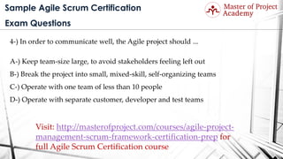 Sample Agile Scrum Certification
Exam Questions
4-) In order to communicate well, the Agile project should ...
A-) Keep team-size large, to avoid stakeholders feeling left out
B-) Break the project into small, mixed-skill, self-organizing teams
C-) Operate with one team of less than 10 people
D-) Operate with separate customer, developer and test teams
Visit: http://masterofproject.com/courses/agile-project-
management-scrum-framework-certification-prep for
full Agile Scrum Certification course
 