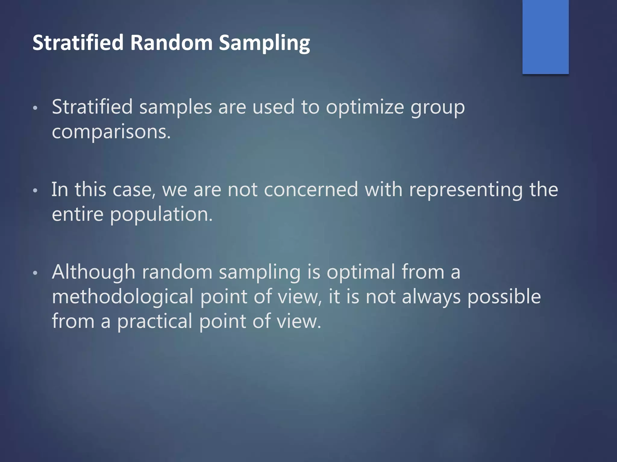 Stratified Random Sampling
• Stratified samples are used to optimize group
comparisons.
• In this case, we are not concerned with representing the
entire population.
• Although random sampling is optimal from a
methodological point of view, it is not always possible
from a practical point of view.
 