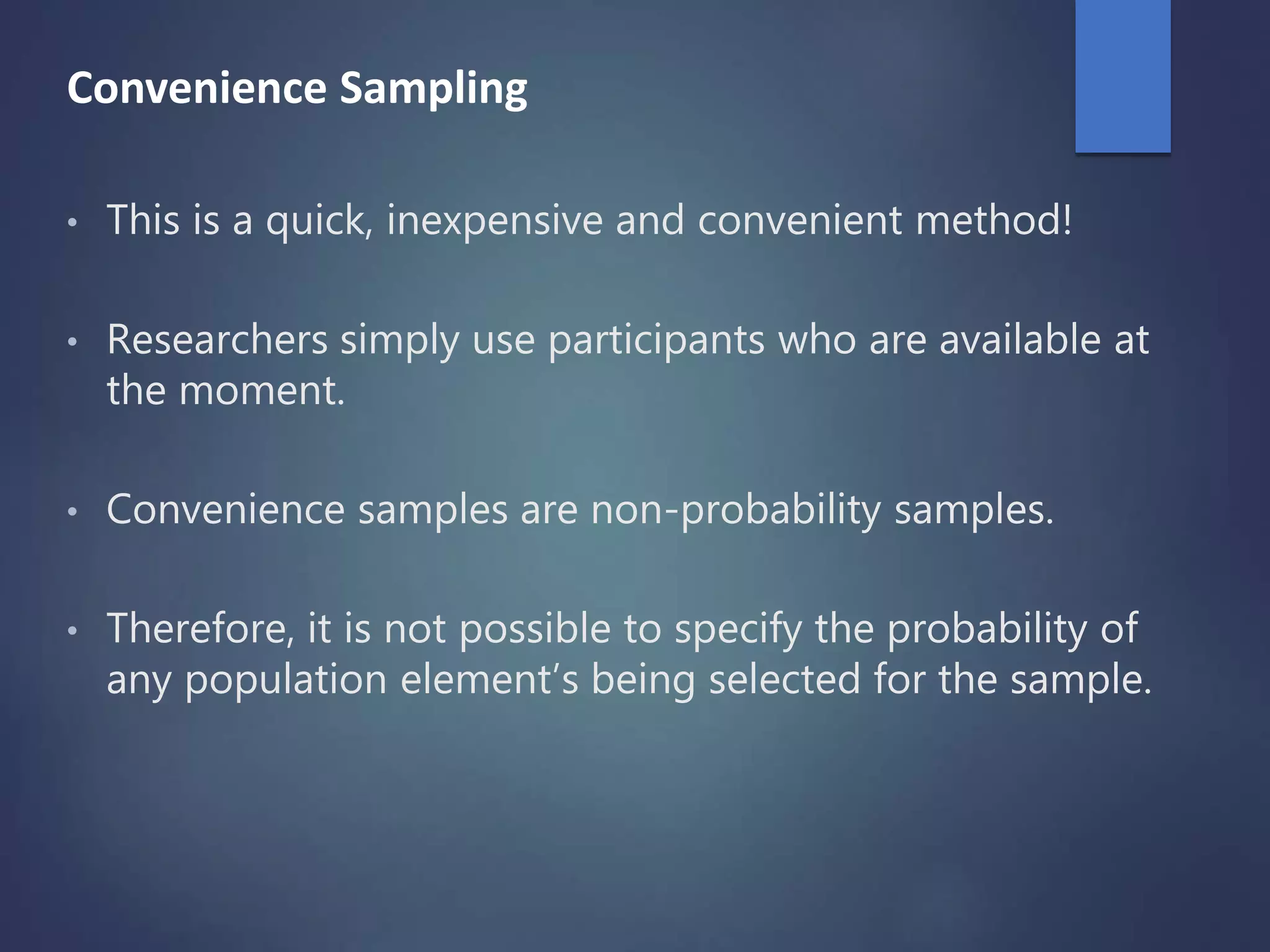 Convenience Sampling
• This is a quick, inexpensive and convenient method!
• Researchers simply use participants who are available at
the moment.
• Convenience samples are non-probability samples.
• Therefore, it is not possible to specify the probability of
any population element’s being selected for the sample.
 