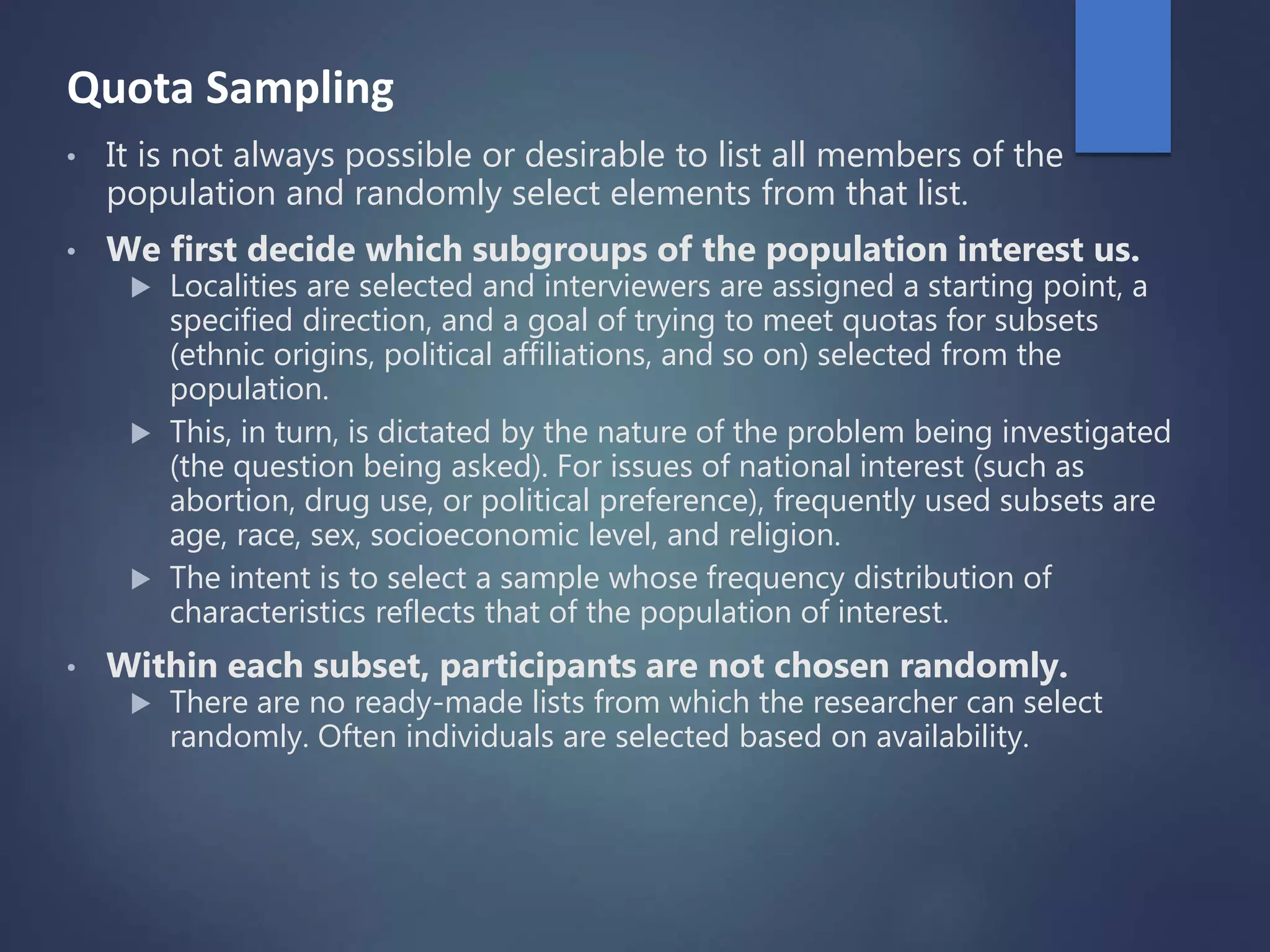 Quota Sampling
• It is not always possible or desirable to list all members of the
population and randomly select elements from that list.
• We first decide which subgroups of the population interest us.
 Localities are selected and interviewers are assigned a starting point, a
specified direction, and a goal of trying to meet quotas for subsets
(ethnic origins, political affiliations, and so on) selected from the
population.
 This, in turn, is dictated by the nature of the problem being investigated
(the question being asked). For issues of national interest (such as
abortion, drug use, or political preference), frequently used subsets are
age, race, sex, socioeconomic level, and religion.
 The intent is to select a sample whose frequency distribution of
characteristics reflects that of the population of interest.
• Within each subset, participants are not chosen randomly.
 There are no ready-made lists from which the researcher can select
randomly. Often individuals are selected based on availability.
 