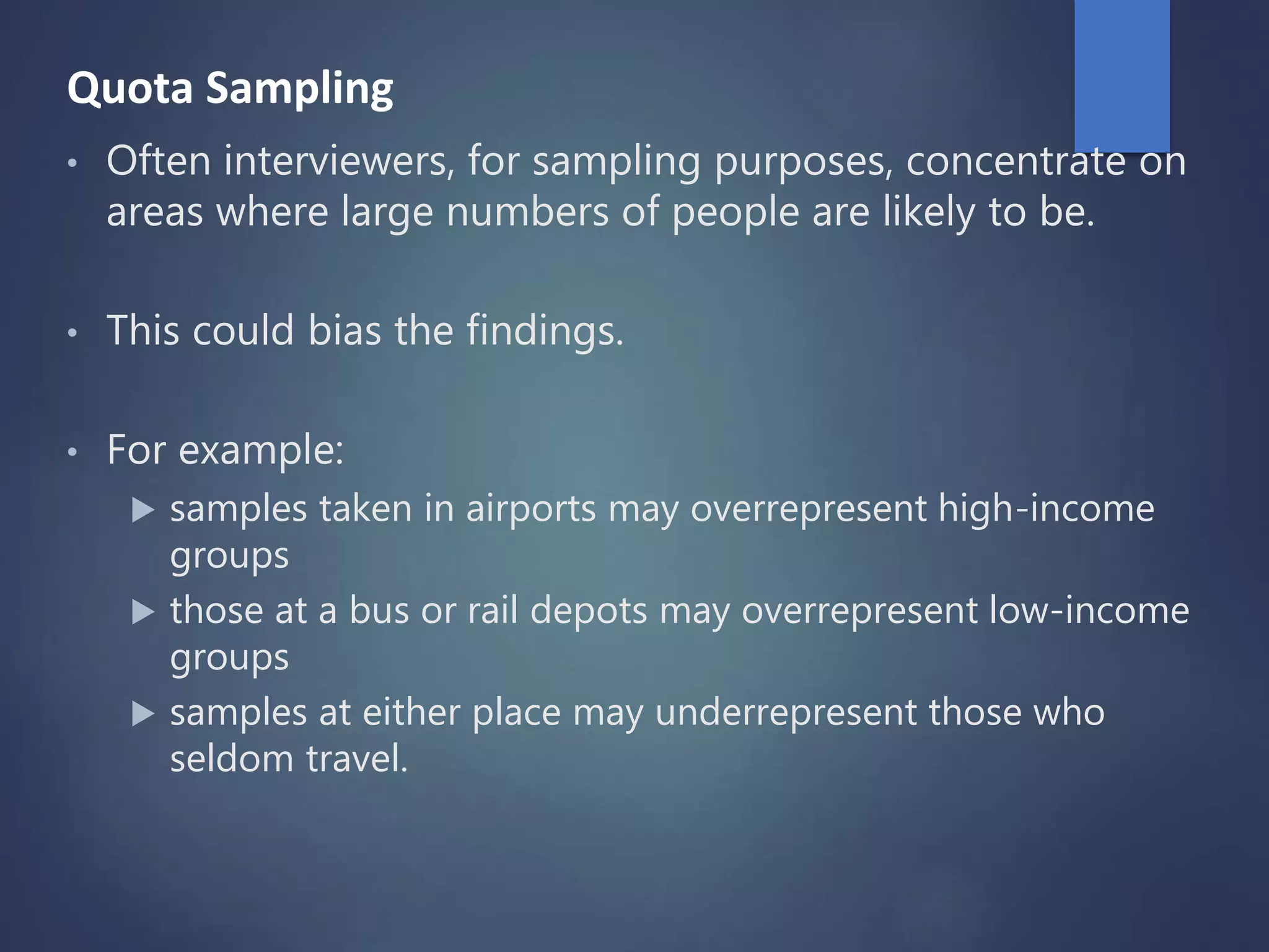Quota Sampling
• Often interviewers, for sampling purposes, concentrate on
areas where large numbers of people are likely to be.
• This could bias the findings.
• For example:
 samples taken in airports may overrepresent high-income
groups
 those at a bus or rail depots may overrepresent low-income
groups
 samples at either place may underrepresent those who
seldom travel.
 