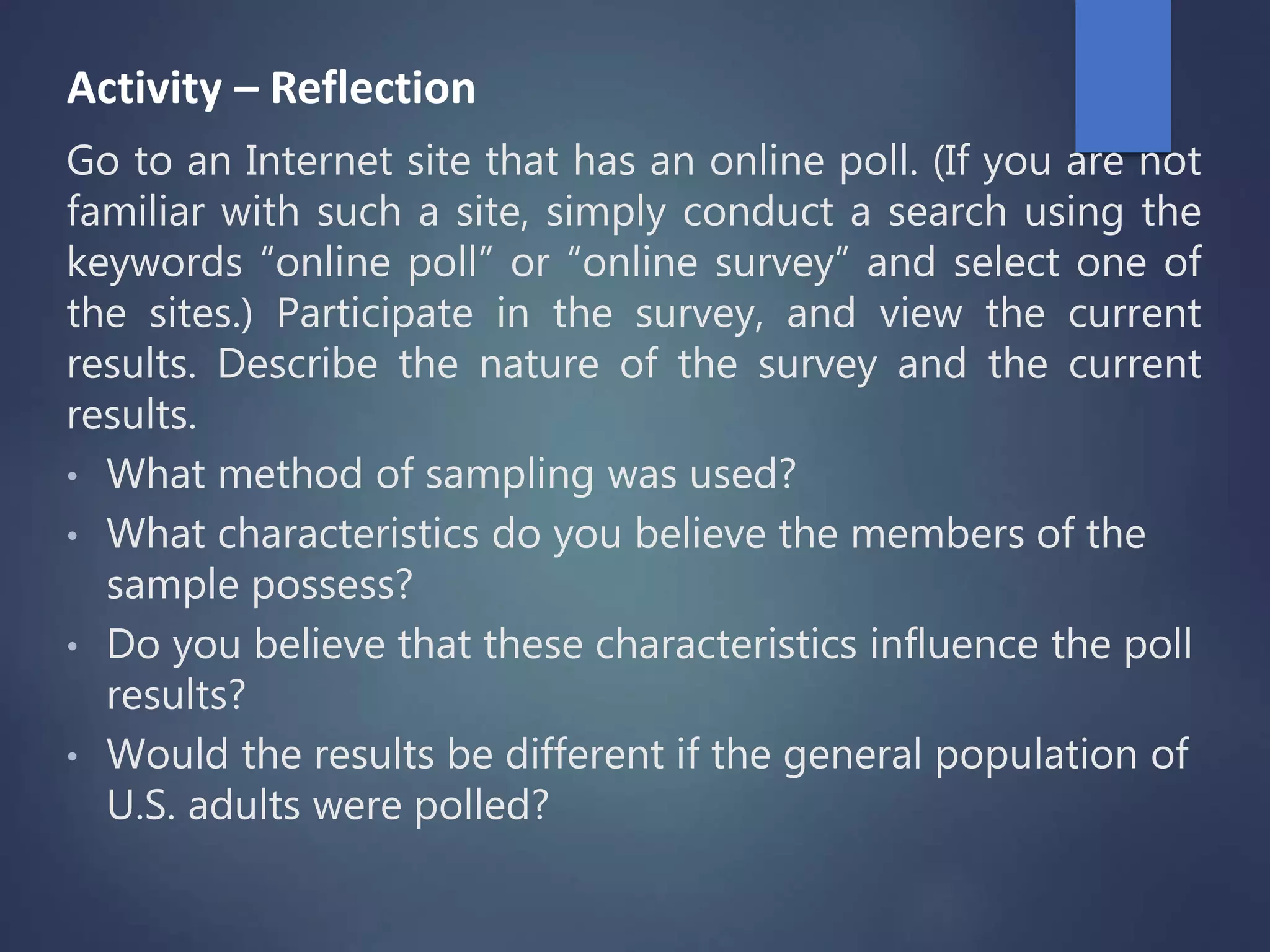 Activity – Reflection
Go to an Internet site that has an online poll. (If you are not
familiar with such a site, simply conduct a search using the
keywords “online poll” or “online survey” and select one of
the sites.) Participate in the survey, and view the current
results. Describe the nature of the survey and the current
results.
• What method of sampling was used?
• What characteristics do you believe the members of the
sample possess?
• Do you believe that these characteristics influence the poll
results?
• Would the results be different if the general population of
U.S. adults were polled?
 