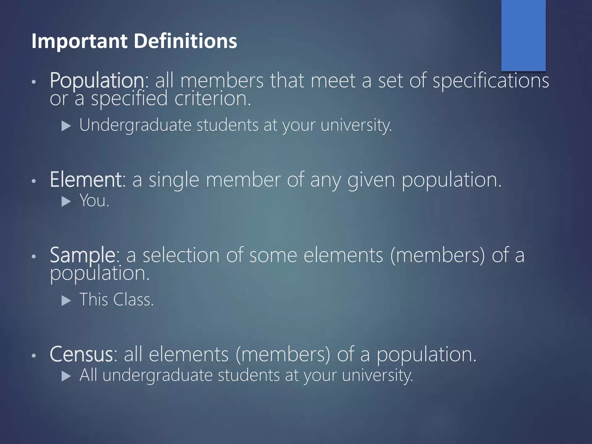 Important Definitions
• Population: all members that meet a set of specifications
or a specified criterion.
 Undergraduate students at your university.
• Element: a single member of any given population.
 You.
• Sample: a selection of some elements (members) of a
population.
 This Class.
• Census: all elements (members) of a population.
 All undergraduate students at your university.
 