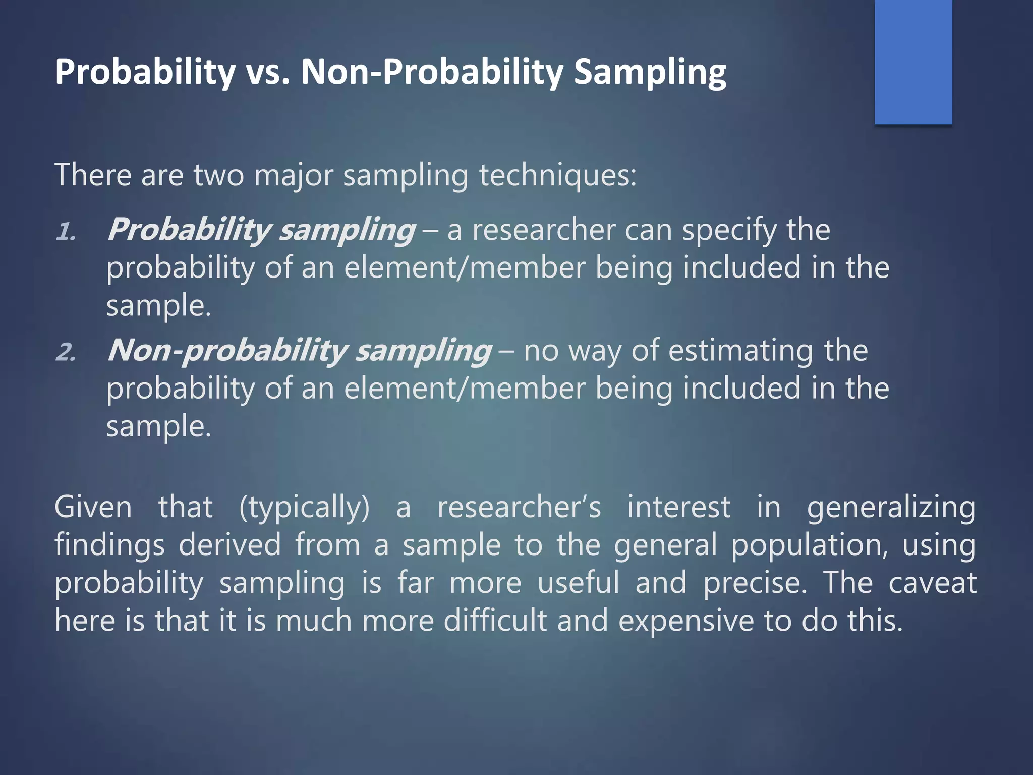 Probability vs. Non-Probability Sampling
There are two major sampling techniques:
1. Probability sampling – a researcher can specify the
probability of an element/member being included in the
sample.
2. Non-probability sampling – no way of estimating the
probability of an element/member being included in the
sample.
Given that (typically) a researcher’s interest in generalizing
findings derived from a sample to the general population, using
probability sampling is far more useful and precise. The caveat
here is that it is much more difficult and expensive to do this.
 