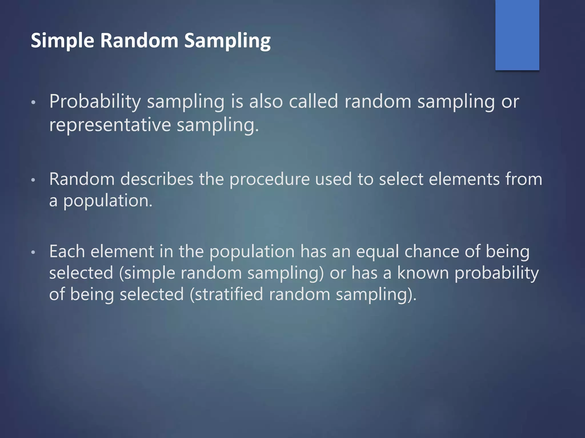 Simple Random Sampling
• Probability sampling is also called random sampling or
representative sampling.
• Random describes the procedure used to select elements from
a population.
• Each element in the population has an equal chance of being
selected (simple random sampling) or has a known probability
of being selected (stratified random sampling).
 