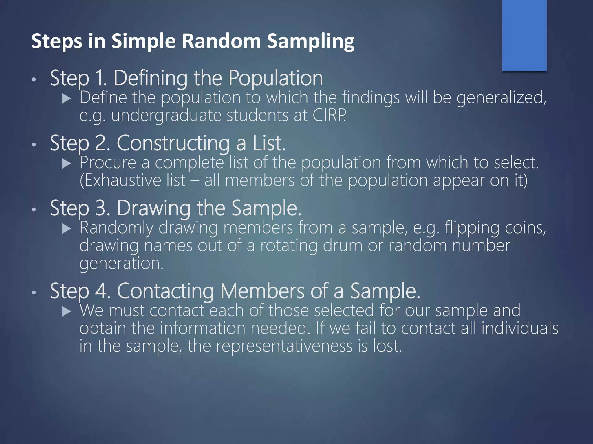 Steps in Simple Random Sampling
• Step 1. Defining the Population
 Define the population to which the findings will be generalized,
e.g. undergraduate students at CIRP.
• Step 2. Constructing a List.
 Procure a complete list of the population from which to select.
(Exhaustive list – all members of the population appear on it)
• Step 3. Drawing the Sample.
 Randomly drawing members from a sample, e.g. flipping coins,
drawing names out of a rotating drum or random number
generation.
• Step 4. Contacting Members of a Sample.
 We must contact each of those selected for our sample and
obtain the information needed. If we fail to contact all individuals
in the sample, the representativeness is lost.
 