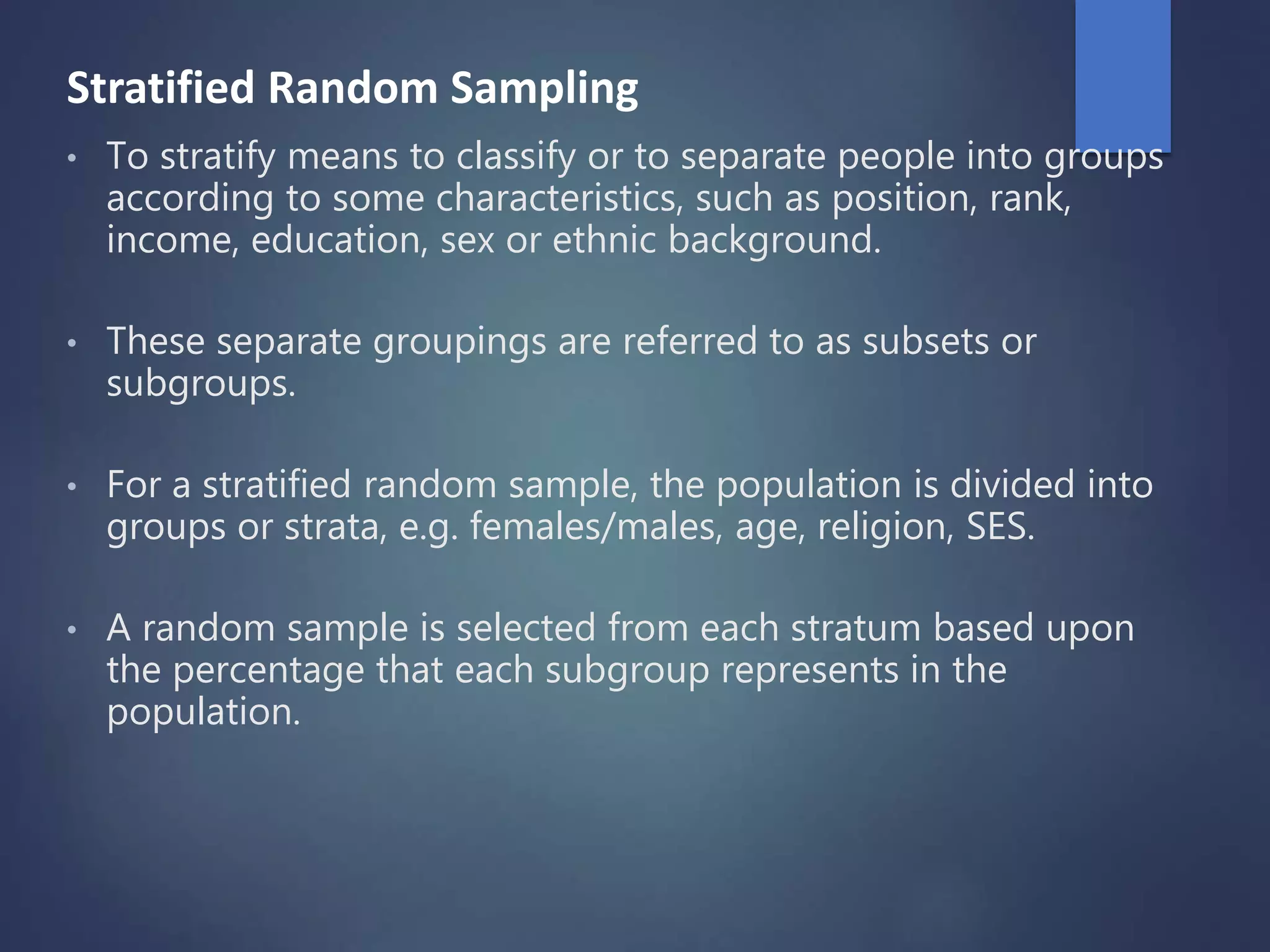 Stratified Random Sampling
• To stratify means to classify or to separate people into groups
according to some characteristics, such as position, rank,
income, education, sex or ethnic background.
• These separate groupings are referred to as subsets or
subgroups.
• For a stratified random sample, the population is divided into
groups or strata, e.g. females/males, age, religion, SES.
• A random sample is selected from each stratum based upon
the percentage that each subgroup represents in the
population.
 