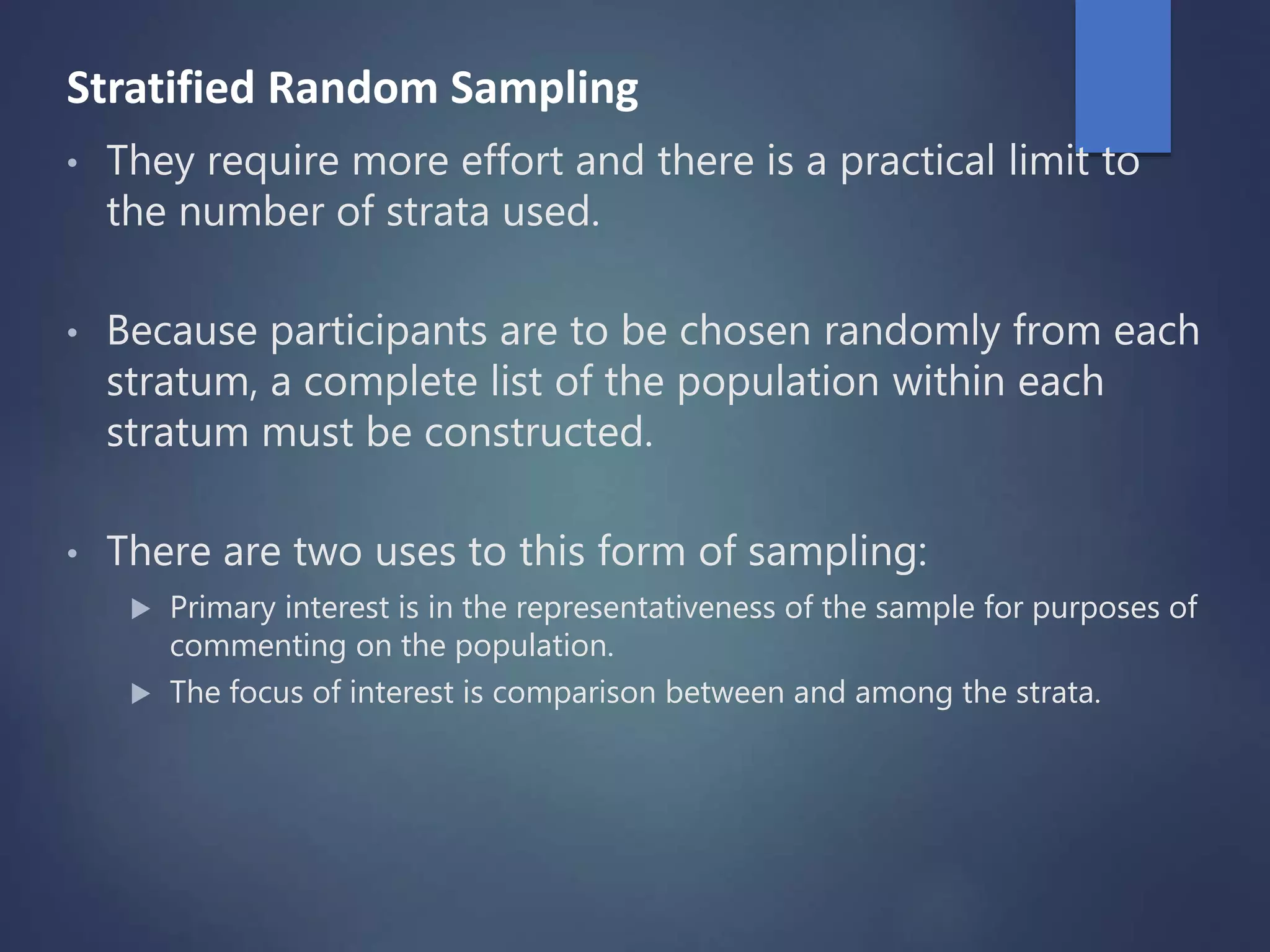 Stratified Random Sampling
• They require more effort and there is a practical limit to
the number of strata used.
• Because participants are to be chosen randomly from each
stratum, a complete list of the population within each
stratum must be constructed.
• There are two uses to this form of sampling:
 Primary interest is in the representativeness of the sample for purposes of
commenting on the population.
 The focus of interest is comparison between and among the strata.
 
