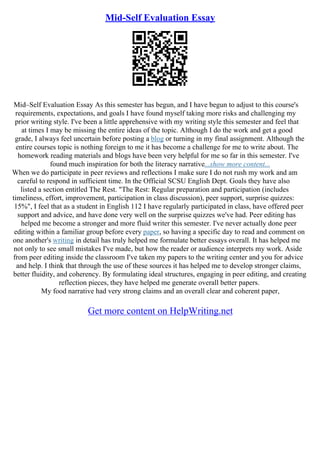 Mid-Self Evaluation Essay
Mid–Self Evaluation Essay As this semester has begun, and I have begun to adjust to this course's
requirements, expectations, and goals I have found myself taking more risks and challenging my
prior writing style. I've been a little apprehensive with my writing style this semester and feel that
at times I may be missing the entire ideas of the topic. Although I do the work and get a good
grade, I always feel uncertain before posting a blog or turning in my final assignment. Although the
entire courses topic is nothing foreign to me it has become a challenge for me to write about. The
homework reading materials and blogs have been very helpful for me so far in this semester. I've
found much inspiration for both the literacy narrative...show more content...
When we do participate in peer reviews and reflections I make sure I do not rush my work and am
careful to respond in sufficient time. In the Official SCSU English Dept. Goals they have also
listed a section entitled The Rest. "The Rest: Regular preparation and participation (includes
timeliness, effort, improvement, participation in class discussion), peer support, surprise quizzes:
15%", I feel that as a student in English 112 I have regularly participated in class, have offered peer
support and advice, and have done very well on the surprise quizzes we've had. Peer editing has
helped me become a stronger and more fluid writer this semester. I've never actually done peer
editing within a familiar group before every paper, so having a specific day to read and comment on
one another's writing in detail has truly helped me formulate better essays overall. It has helped me
not only to see small mistakes I've made, but how the reader or audience interprets my work. Aside
from peer editing inside the classroom I've taken my papers to the writing center and you for advice
and help. I think that through the use of these sources it has helped me to develop stronger claims,
better fluidity, and coherency. By formulating ideal structures, engaging in peer editing, and creating
reflection pieces, they have helped me generate overall better papers.
My food narrative had very strong claims and an overall clear and coherent paper,
Get more content on HelpWriting.net
 
