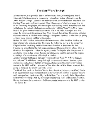 The Star Wars Trilogy
A directors cut, is a specified edit of a version of a film (or video game, music
video, etc.) that is suppose to represent a vision closer to that of the director. In
2004, director George Lucas had an interview with Associated Press, and states that
the Star Wars series only represented 25 or 30 per cent of what he wanted it to be.
In the following paragraphs, I will show you how editing scenes differently can and
will change the outlook of characters and the story of Star WarsIV: A New Hope.
Due to the great commercial success of the Star Wars series, George Lucas was
given the opportunity to rerelease Star Wars Episode IV: A New Hopealong with the
two other movies in the Star Wars Trilogy. Fox spent a reported $15 million on giving
... Show more content on Helpwriting.net ...
Before the 1997 version, the audience hears the name Jabba the Hutt, but has no
idea what or who he is in A New Hope and the following movie in the series The
Empire Strikes Back only too see him for the first time in Return of the Jedi.
Finding out about Jabba the Hutt s appearance and likeness delivers a huge blow to
character development. It takes the mystery out of finding out who this guy that is
constantly being talked about. Ruining a plot mystery like this can ruin the surprise
to endings of a story instead of letting it all unfold.
Another change that happen between versions of Star Wars IV: A New Hope, is
the various CGI added and changed though out the whole movie. Stormtroopers,
explosions, and Alliance fighters are added, changed, and taken away in various
scenes in the 1997 and 2011 versions of Star Wars IV: A New Hope; however, I m
going to focus on the Death Star battle scene.
The Death Star battle, or Battle of Yavin, is a climatic scene where the (first) Death
Star, a giant moon shaped space station and weapon with abilities to destroy planets
with its super laser, is destroyed by the Rebellion. This is actually Luke Skywalker s
first step to becoming a Jedi by showing his leadership skills and his skill potential.
During this battle, large amounts of ships are added to the scene in the 1997 version.
This makes the
 