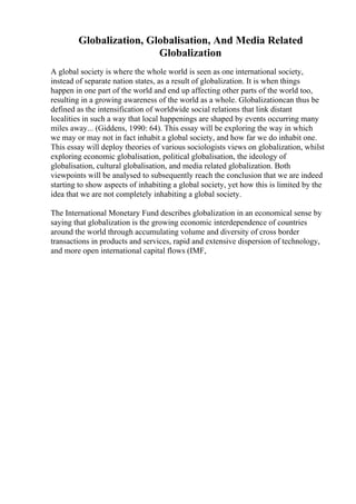 Globalization, Globalisation, And Media Related
Globalization
A global society is where the whole world is seen as one international society,
instead of separate nation states, as a result of globalization. It is when things
happen in one part of the world and end up affecting other parts of the world too,
resulting in a growing awareness of the world as a whole. Globalizationcan thus be
defined as the intensification of worldwide social relations that link distant
localities in such a way that local happenings are shaped by events occurring many
miles away... (Giddens, 1990: 64). This essay will be exploring the way in which
we may or may not in fact inhabit a global society, and how far we do inhabit one.
This essay will deploy theories of various sociologists views on globalization, whilst
exploring economic globalisation, political globalisation, the ideology of
globalisation, cultural globalisation, and media related globalization. Both
viewpoints will be analysed to subsequently reach the conclusion that we are indeed
starting to show aspects of inhabiting a global society, yet how this is limited by the
idea that we are not completely inhabiting a global society.
The International Monetary Fund describes globalization in an economical sense by
saying that globalization is the growing economic interdependence of countries
around the world through accumulating volume and diversity of cross border
transactions in products and services, rapid and extensive dispersion of technology,
and more open international capital flows (IMF,
 