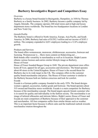 Burberry Investigative Report and Competitors Essay
Overview
Burberry is a luxury brand founded in Basingstoke, Hampshire, in 1856 by Thomas
Burberry as a family business. In 2002, Burberry became a public company led by
Angela Ahrendts. The company operates 260 retail stores and in high end luxury
department stores worldwide. The brand has two headquarters locations in London
and New York City.
Growth Profile
The Burberry brand is offered in North America, Europe, Asia Pacific, and South
America. In 2006, Burberry had sales of $1292.3 million and net income of $185.1
million. The company expanded to 4,651 employees leading to a 12.6% employee
growth.
Products and Services
The brand offers womenswear, menswear, childrenswear, accessories, footwear and
licensing. Womenswear is ... Show more content on Helpwriting.net ...
Both brands offer versatility in merchandise as well as in locations. Ralph Lauren
obtains various licenses and carries similar lifestyle image as Burberry.
House of Fraser
House of Fraser founded Baugur Group in 1849. The private department store offers
home dГ©cor, apparel for all ages, accessories and electronics. The brand operates
about 60 stores in the United Kingdom. House of Fraser is the second threat for
Burberry due to its wide target in the UK. The company offers to the customer
quality brand merchandise and prizes. The House of Fraser customer is similar to
the Burberry because both are fashion conscious and look for comfort.
Escada
Escada is a German public company founded in the early 1976. The brand designs
women s apparel, accessories, leather goods and footwear. The brand operates about
515 owned and franchise stores worldwide. Escada is a main competitor for Burberry
because of the merchandise concept. The brand targets upscale female customer who
is in search for quality and individuality in the fashion society. The merchandise is an
image of tailored silhouettes and intricate fabrics. Ralph Lauren, House of Fraser and
Escada are main competitors of Burberry because of their approach to the customer
and merchandise. All four companies suffer from similar threats such as weather.
This is an important factor because it affects sales and the traditional outlook towards
merchandise rotation throughout the
 