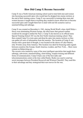 How Did Camp X Become Successful
Camp X was a North American training school used to train both men and women
into becoming successful spies who would later be dropped into enemy territory at
the end of their training course. Camp X was successful in training these men and
women because it taught them everything they needed to know about how to become
successful spies and it taught them how to deal with real life scenarios such as
unarmed killing and sabotage.
Camp X was created on December 6, 1941, during World WarII, when Adolf Hitler s
forces were dominating Western Europe, the allies knew that general warfare
would not be enough to defeat the Nazi s. Camp X also known as its official name
Special Training School 103 was the first North American training school. They
then created Camp X to train spies and drop the spies into enemy territory so they
can gather all sorts of information from the enemies. The location of Camp X was
chosen with a great deal of thought, it was located on the shores of Lake Ontario,
only 30 miles away from America. This location was ideal for bouncing radio signals
between countries like Europe, South America, London, and New York.... Show more
content on Helpwriting.net ...
The recruits were trained by some of the most intelligent specialists that taught them
sabotage, subversion, unarmed killing, silent killing, weapon training and different
forms of communication. Camp X had a one of the best radio and
telecommunications center at the time called Hydra. Hydra was used to send top
secret messages between President Roosevelt and Winston Churchill. They used this
to their advantage and they strategized their next moves for the war,
 