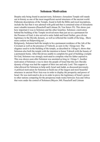Solomon Motivation
Despite only being found in ancient texts, Solomon s Jerusalem Temple still stands
out in history as one of the most magnificent sacred structures of the ancient world.
Elaborate descriptions of the Temple, found in both the Bible and royal inscriptions,
include the fact that it was adorned with gold and that it contained some of Jerusalems
most valuable treasures (Pasachoff and Littman 26; Van Seters 55). This shows just
how important it was to Solomon and the other Israelites. Solomon s motivation
behind the building of the Temple involved more than just act as a permanent for
the Presence of God; it also served to unite Judah and Israel further, gave divine
legitimacy to the Davidic dynasty, as well as reflected the wealth of the king... Show
more content on Helpwriting.net ...
Religiously, Solomon built the temple to be a permanent residence of the Ark of the
Covenant as well as the presence of Yahweh, as seen in the 1 Kings text. The
elegance used to in the building of the temple, as described in 1 Kings 6, shows that
Solomon also built the temple with the intention to honor Yahweh with the beauty of
a permanent home. After David was unable to complete his goal of building a temple
for God, Solomon was strongly motivated to complete what his father aspired to.
This was shown soon after Solomon was anointed as king in 1 Kings 5. Another
motivation of Solomon s was to show the people of Israel that this new Davidic
dynasty of kings was had the support of their one and only Lord. This support is
what allowed for Solomon to help unify Israel and Judah, as discussed previously.
A political motivation for Solomon to build one of the largest and most beautiful
structures in ancient West Asia was in order to display the prosperity and power of
Israel. He was motivated to do so in order to prove the legitimacy of Israel s power
to other nations competing for the prosperous trade routes between Asia and Africa
that were under the control of Solomon (Meyers 360; Pasachoff and Littman
 