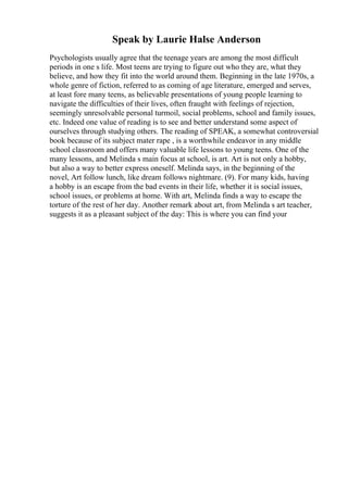 Speak by Laurie Halse Anderson
Psychologists usually agree that the teenage years are among the most difficult
periods in one s life. Most teens are trying to figure out who they are, what they
believe, and how they fit into the world around them. Beginning in the late 1970s, a
whole genre of fiction, referred to as coming of age literature, emerged and serves,
at least fore many teens, as believable presentations of young people learning to
navigate the difficulties of their lives, often fraught with feelings of rejection,
seemingly unresolvable personal turmoil, social problems, school and family issues,
etc. Indeed one value of reading is to see and better understand some aspect of
ourselves through studying others. The reading of SPEAK, a somewhat controversial
book because of its subject mater rape , is a worthwhile endeavor in any middle
school classroom and offers many valuable life lessons to young teens. One of the
many lessons, and Melinda s main focus at school, is art. Art is not only a hobby,
but also a way to better express oneself. Melinda says, in the beginning of the
novel, Art follow lunch, like dream follows nightmare. (9). For many kids, having
a hobby is an escape from the bad events in their life, whether it is social issues,
school issues, or problems at home. With art, Melinda finds a way to escape the
torture of the rest of her day. Another remark about art, from Melinda s art teacher,
suggests it as a pleasant subject of the day: This is where you can find your
 