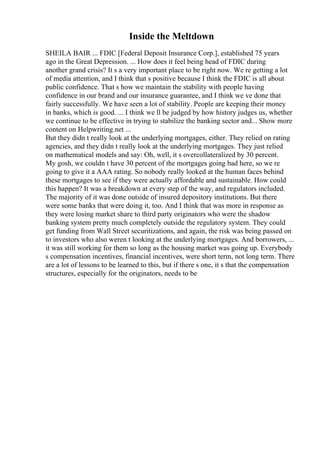Inside the Meltdown
SHEILA BAIR ... FDIC [Federal Deposit Insurance Corp.], established 75 years
ago in the Great Depression. ... How does it feel being head of FDIC during
another grand crisis? It s a very important place to be right now. We re getting a lot
of media attention, and I think that s positive because I think the FDIC is all about
public confidence. That s how we maintain the stability with people having
confidence in our brand and our insurance guarantee, and I think we ve done that
fairly successfully. We have seen a lot of stability. People are keeping their money
in banks, which is good. ... I think we ll be judged by how history judges us, whether
we continue to be effective in trying to stabilize the banking sector and... Show more
content on Helpwriting.net ...
But they didn t really look at the underlying mortgages, either. They relied on rating
agencies, and they didn t really look at the underlying mortgages. They just relied
on mathematical models and say: Oh, well, it s overcollateralized by 30 percent.
My gosh, we couldn t have 30 percent of the mortgages going bad here, so we re
going to give it a AAA rating. So nobody really looked at the human faces behind
these mortgages to see if they were actually affordable and sustainable. How could
this happen? It was a breakdown at every step of the way, and regulators included.
The majority of it was done outside of insured depository institutions. But there
were some banks that were doing it, too. And I think that was more in response as
they were losing market share to third party originators who were the shadow
banking system pretty much completely outside the regulatory system. They could
get funding from Wall Street securitizations, and again, the risk was being passed on
to investors who also weren t looking at the underlying mortgages. And borrowers, ...
it was still working for them so long as the housing market was going up. Everybody
s compensation incentives, financial incentives, were short term, not long term. There
are a lot of lessons to be learned to this, but if there s one, it s that the compensation
structures, especially for the originators, needs to be
 