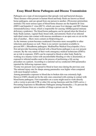 Essay Blood Borne Pathogens and Disease Transmission
Pathogens are a type of microorganism that spreads viral and bacterial diseases.
These diseases when present in human blood and body fluids are known as blood
borne pathogens, and can spread from one person to another. (Worcester polytechnic
institute) The most serious types of blood borne diseases are the hepatitis B virus
(HBV) and hepatitis C virus (HCV), which can cause liver damage; and HIV (human
immunodeficiency virus), which is responsible for causing AIDS(acquired immune
deficiency syndrome). The blood borne pathogens can be spread when the blood or
body fluids (semen, vaginal fluid, breast milk, and amniotic fluid) of an infected
individual comes into contact with mucous membranes or an open sore or cut on the
skin of another... Show more content on Helpwriting.net ...
As the immune system becomes weakened it becomes more susceptible to other
infections and diseases as well. There is no current vaccination available to
prevent HIV. ( Bloodborne pathogens: MedlinePlus Medical Encyclopedia ) For a
first aid provider becoming infected with a blood borne pathogen is an ever present
concern. By the very nature of their work emergency medical technicians (EMTs)
are at risk to exposure. EMTs can be exposed to blood or other body fluids by
working on a trauma victim with uncontrollable bleeding or who is disoriented, or
exposed to infected needles used in the process of performing a life saving
procedure on a patient. According to a national survey conducted 2664 paramedics
reported the following exposure rates:
Twenty two percent were exposed to blood at least once during the previous year.
The national injury rate for sharps among paramedics was higher when compared
with most hospital workers.
Among paramedics exposure to blood due to broken skin was extremely high.
However EMTs should not be the only ones concerned with coming in contact with
blood borne pathogens. First responders on a scene might need to work directly
with a victim to provide CPR or other life saving functions until the EMTs arrive. (
Preventing Exposures to Bloodborne Pathogens among Paramedics. ) To prevent the
spread of disease there are a number of things a person can do. The
 
