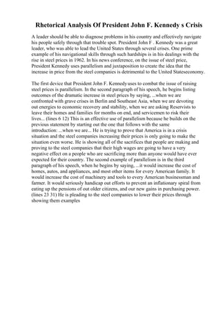 Rhetorical Analysis Of President John F. Kennedy s Crisis
A leader should be able to diagnose problems in his country and effectively navigate
his people safely through that trouble spot. President John F . Kennedy was a great
leader, who was able to lead the United States through several crises. One prime
example of his navigational skills through such hardships is in his dealings with the
rise in steel prices in 1962. In his news conference, on the issue of steel price,
President Kennedy uses parallelism and juxtaposition to create the idea that the
increase in price from the steel companies is detrimental to the United Stateseconomy.
The first device that President John F. Kennedyuses to combat the issue of raising
steel prices is parallelism. In the second paragraph of his speech, he begins listing
outcomes of the dramatic increase in steel prices by saying, ...when we are
confronted with grave crises in Berlin and Southeast Asia, when we are devoting
out energies to economic recovery and stability, when we are asking Reservists to
leave their homes and families for months on end, and servicemen to risk their
lives... (lines 6 12) This is an effective use of parallelism because he builds on the
previous statement by starting out the one that follows with the same
introduction: ...when we are... He is trying to prove that America is in a crisis
situation and the steel companies increasing their prices is only going to make the
situation even worse. He is showing all of the sacrifices that people are making and
proving to the steel companies that their high wages are going to have a very
negative effect on a people who are sacrificing more than anyone would have ever
expected for their country. The second example of parallelism is in the third
paragraph of his speech, when he begins by saying, ...it would increase the cost of
homes, autos, and appliances, and most other items for every American family. It
would increase the cost of machinery and tools to every American businessman and
farmer. It would seriously handicap out efforts to prevent an inflationary spiral from
eating up the pensions of out older citizens, and our new gains in purchasing power.
(lines 23 31) He is pleading to the steel companies to lower their prices through
showing them examples
 